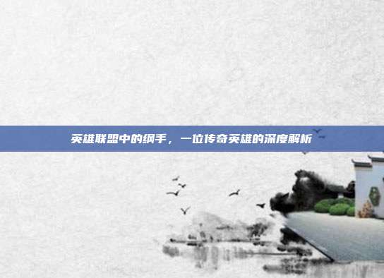 英雄联盟中的纲手,一位传奇英雄的深度解析