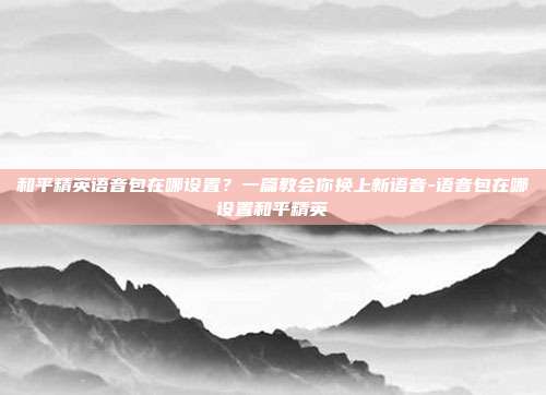 和平精英语音包在哪设置?一篇教会你换上新语音-语音包在哪设置和平精英