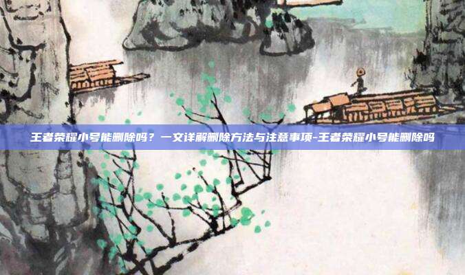 王者荣耀小号能删除吗?一文详解删除方法与注意事项-王者荣耀小号能删除吗