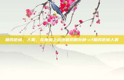 飓风危城,人类,在废墟上点燃最后的火种-cf飓风危城人类