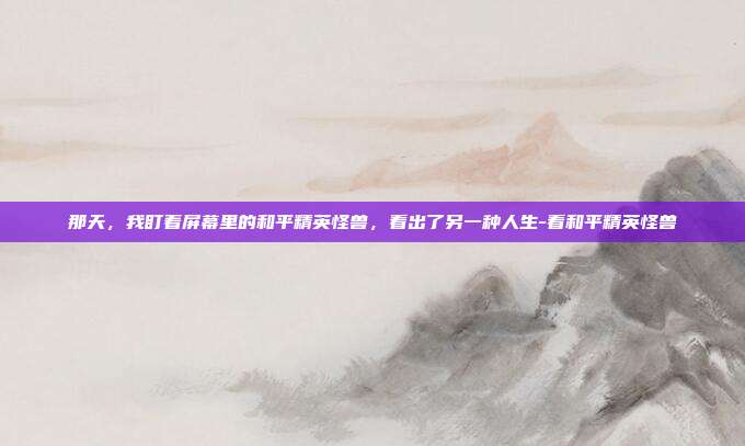 那天,我盯着屏幕里的和平精英怪兽,看出了另一种人生-看和平精英怪兽
