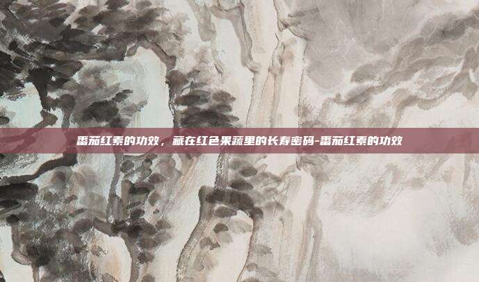 番茄红素的功效，藏在红色果蔬里的长寿密码-番茄红素的功效