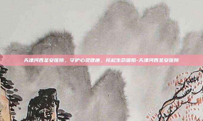 天津河西圣安医院，守护心灵健康，托起生命暖阳-天津河西圣安医院
