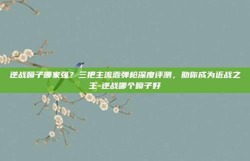 逆战喷子哪家强？三把主流霰弹枪深度评测，助你成为近战之王-逆战哪个喷子好