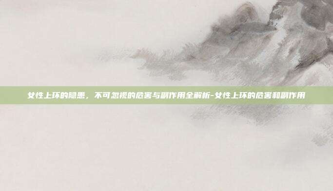 女性上环的隐患,不可忽视的危害与副作用全解析-女性上环的危害和副作用