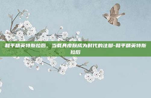 和平精英特斯拉后,当载具皮肤成为时代的注脚-和平精英特斯拉后