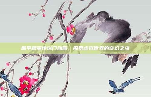 和平精英传送门动画,探索虚拟世界的奇幻之旅