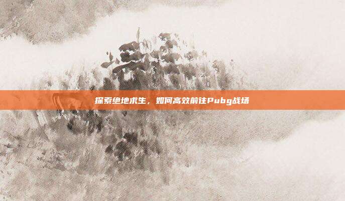 探索绝地求生,如何高效前往Pubg战场