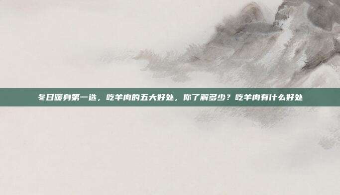 冬日暖身第一选,吃羊肉的五大好处,你了解多少?吃羊肉有什么好处