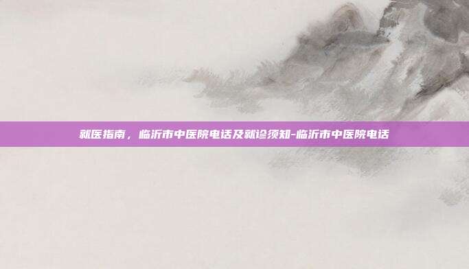 就医指南，临沂市中医院电话及就诊须知-临沂市中医院电话