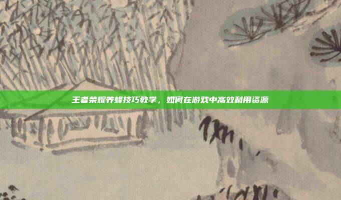王者荣耀养蜂技巧教学,如何在游戏中高效利用资源