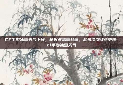 CF手游冰雪天气上线,枪火与霜雪共舞,战场冷冽战意更燃-cf手游冰雪天气