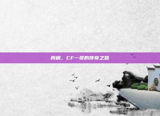 肖枫,CF一哥的传奇之路