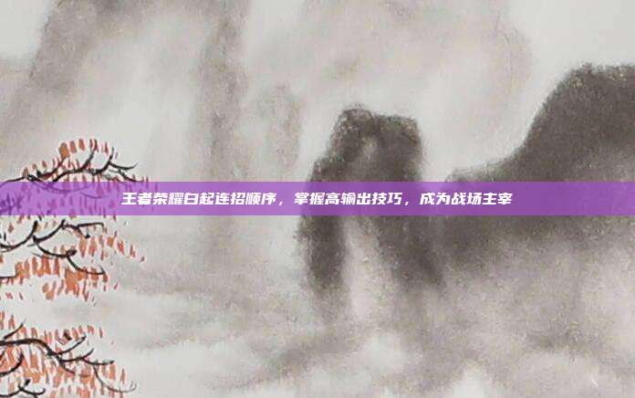 王者荣耀白起连招顺序，掌握高输出技巧，成为战场主宰