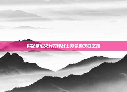 揭秘穿越火线刀锋战士称号的获取之路