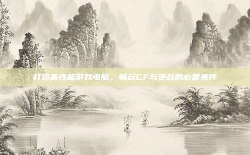 打造高性能游戏电脑,畅玩CF与逆战的必备条件