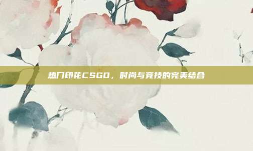热门印花CSGO,时尚与竞技的完美结合