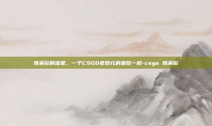 陈英俊的准星,一个CSGO老炮儿的最后一枪-csgo 陈英俊