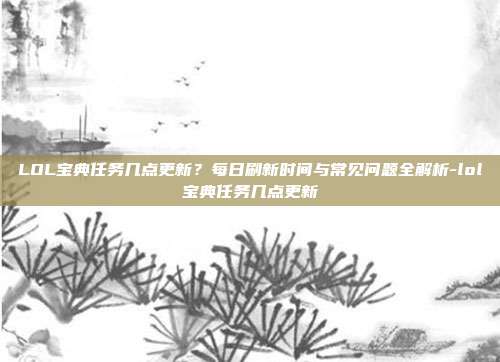 LOL宝典任务几点更新？每日刷新时间与常见问题全解析-lol宝典任务几点更新