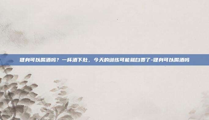 健身可以喝酒吗?一杯酒下肚,今天的训练可能就白费了-健身可以喝酒吗