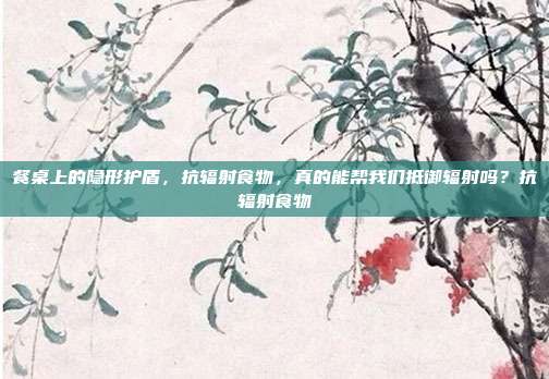 餐桌上的隐形护盾,抗辐射食物,真的能帮我们抵御辐射吗?抗辐射食物