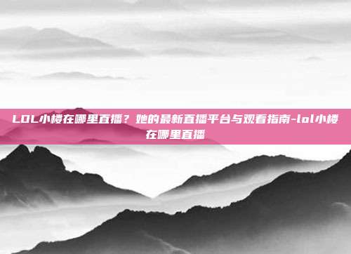 LOL小楼在哪里直播?她的最新直播平台与观看指南-lol小楼在哪里直播