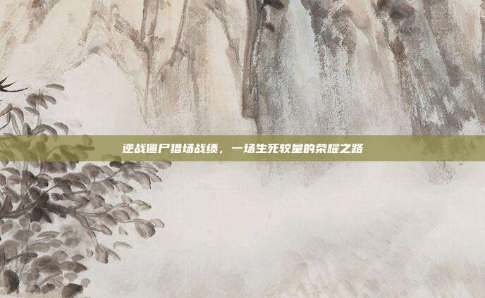 逆战僵尸猎场战绩,一场生死较量的荣耀之路