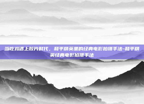 当吃鸡遇上胶片时代,和平精英里的经典电影拍摄手法-和平精英经典电影拍摄手法