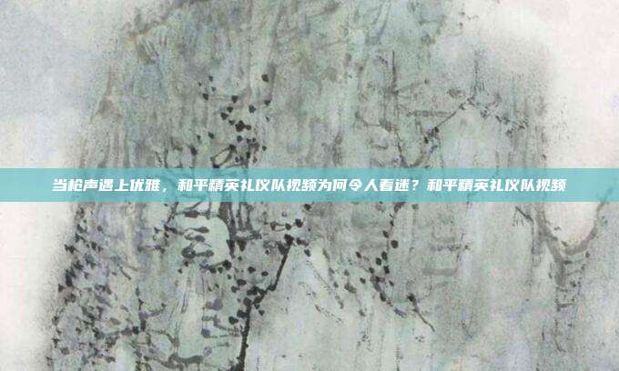 当枪声遇上优雅,和平精英礼仪队视频为何令人着迷?和平精英礼仪队视频