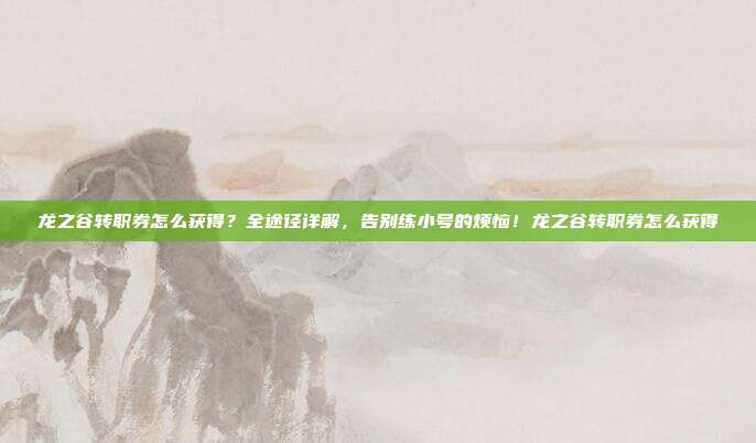 龙之谷转职券怎么获得?全途径详解,告别练小号的烦恼!龙之谷转职券怎么获得