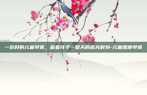 一份好的儿童早餐,藏着孩子一整天的高光时刻-儿童健康早餐
