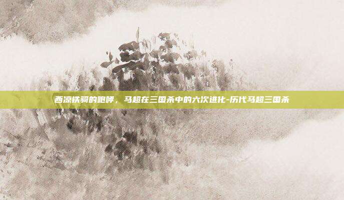 西凉铁骑的咆哮，马超在三国杀中的六次进化-历代马超三国杀