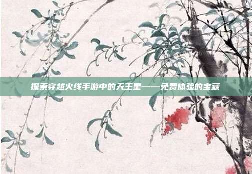 探索穿越火线手游中的天王星——免费体验的宝藏