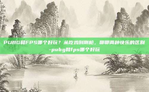 PUBG和FPS哪个好玩?从吃鸡到刚枪,聊聊两种快乐的区别-pubg和fps哪个好玩