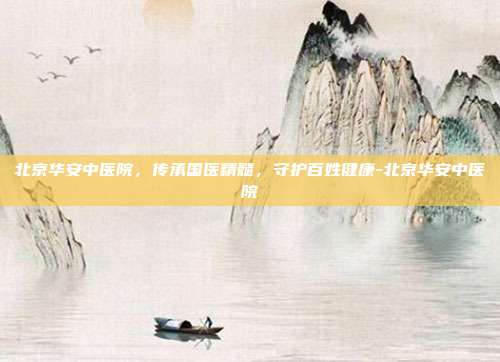 北京华安中医院,传承国医精髓,守护百姓健康-北京华安中医院