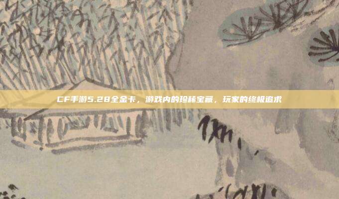 CF手游5.28全金卡,游戏内的珍稀宝藏,玩家的终极追求