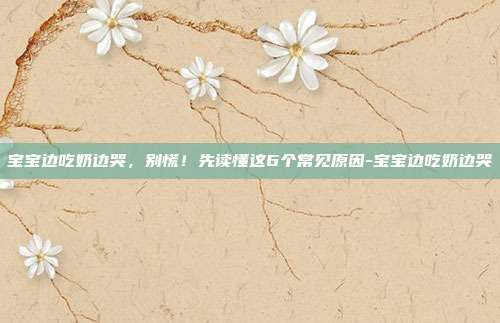 宝宝边吃奶边哭,别慌!先读懂这6个常见原因-宝宝边吃奶边哭
