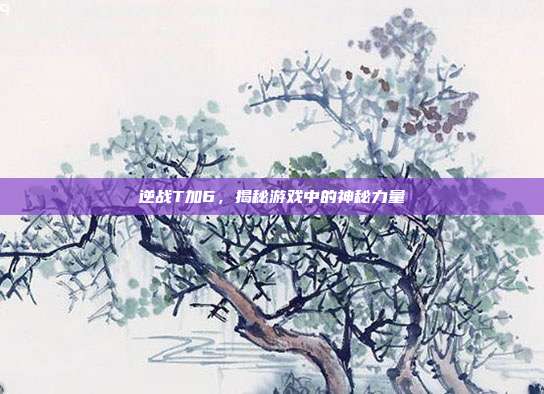 逆战T加6,揭秘游戏中的神秘力量