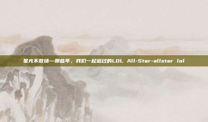 星光不散场—那些年，我们一起追过的LOL All-Star-allstar lol