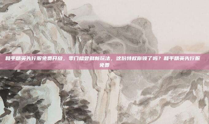 和平精英先行服免费开放,零门槛尝鲜新玩法,这份特权你领了吗?和平精英先行服 免费