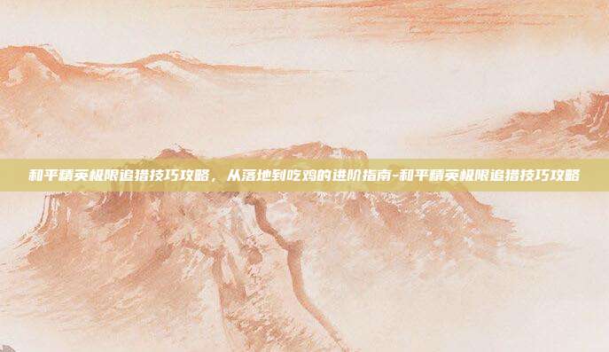 和平精英极限追猎技巧攻略,从落地到吃鸡的进阶指南-和平精英极限追猎技巧攻略