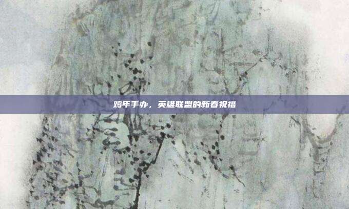 鸡年手办，英雄联盟的新春祝福