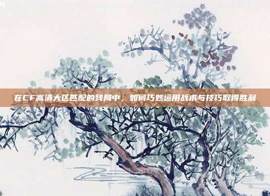 在CF高清大区匹配的残局中,如何巧妙运用战术与技巧取得胜利