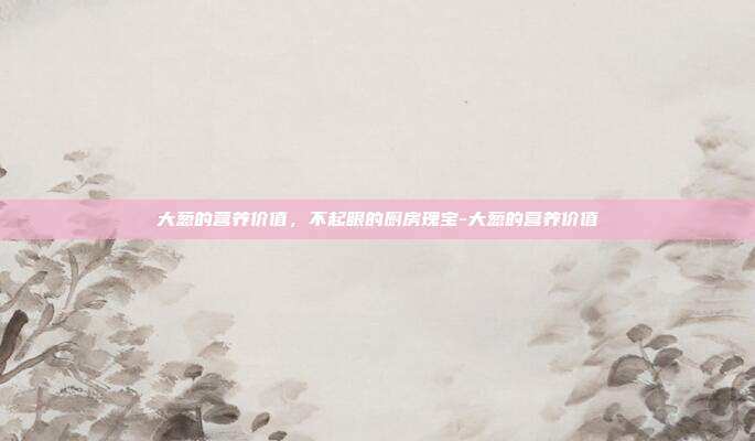 大葱的营养价值，不起眼的厨房瑰宝-大葱的营养价值