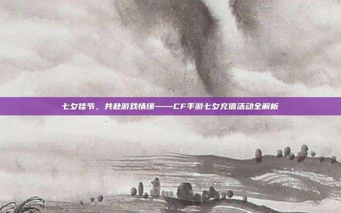 七夕佳节,共赴游戏情缘——CF手游七夕充值活动全解析