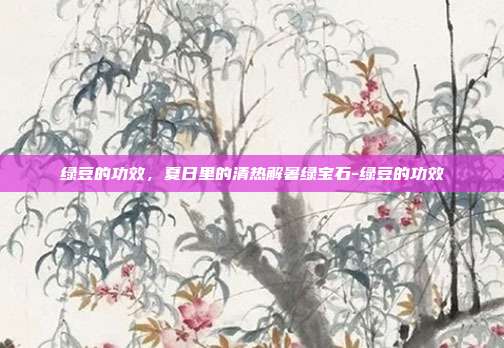 绿豆的功效,夏日里的清热解暑绿宝石-绿豆的功效