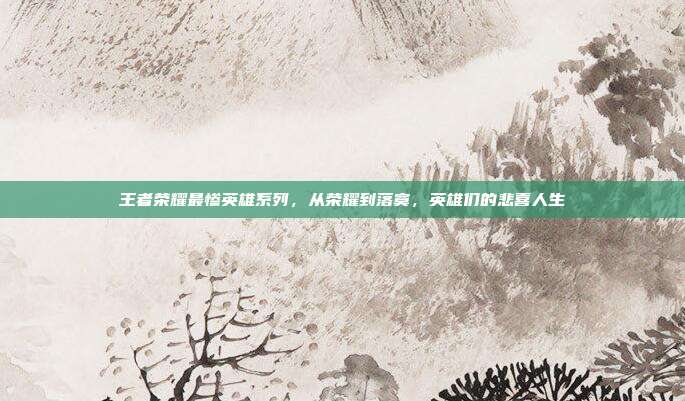 王者荣耀最惨英雄系列,从荣耀到落寞,英雄们的悲喜人生