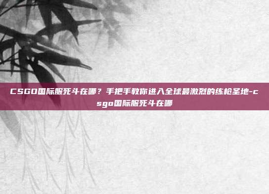 CSGO国际服死斗在哪?手把手教你进入全球最激烈的练枪圣地-csgo国际服死斗在哪
