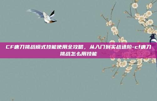 CF唐刀挑战模式技能使用全攻略，从入门到实战进阶-cf唐刀挑战怎么用技能