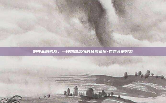 刘亦菲前男友，一段跨国恋情的台前幕后-刘亦菲前男友